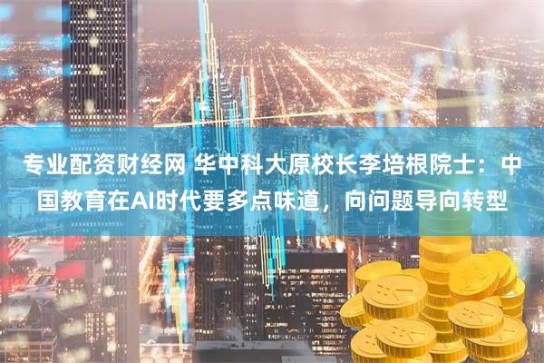专业配资财经网 华中科大原校长李培根院士：中国教育在AI时代要多点味道，向问题导向转型