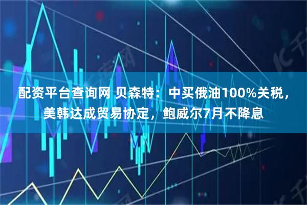 配资平台查询网 贝森特：中买俄油100%关税，美韩达成贸易协定，鲍威尔7月不降息