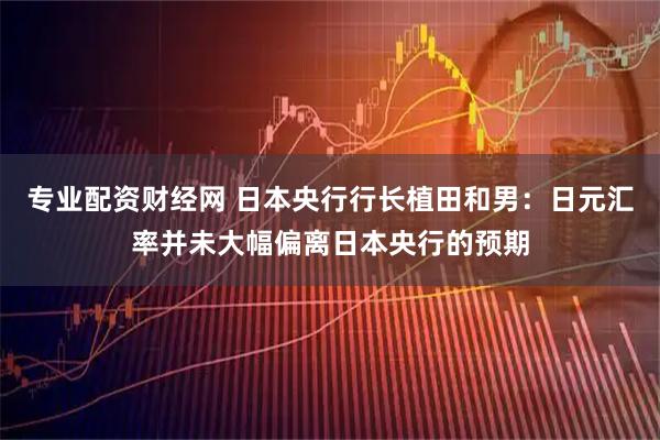 专业配资财经网 日本央行行长植田和男：日元汇率并未大幅偏离日本央行的预期