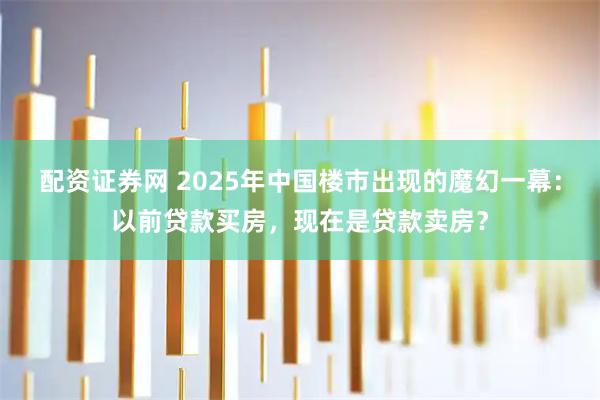配资证券网 2025年中国楼市出现的魔幻一幕：以前贷款买房，现在是贷款卖房？
