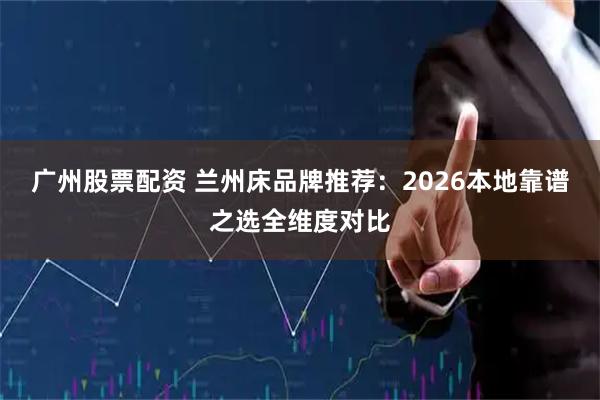 广州股票配资 兰州床品牌推荐：2026本地靠谱之选全维度对比