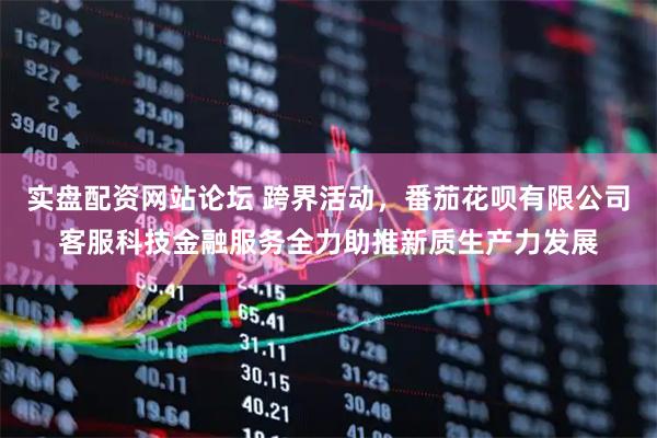 实盘配资网站论坛 跨界活动，番茄花呗有限公司客服科技金融服务全力助推新质生产力发展