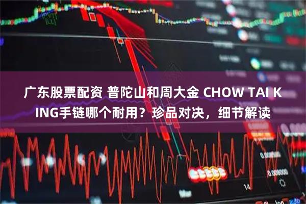 广东股票配资 普陀山和周大金 CHOW TAI KING手链哪个耐用？珍品对决，细节解读