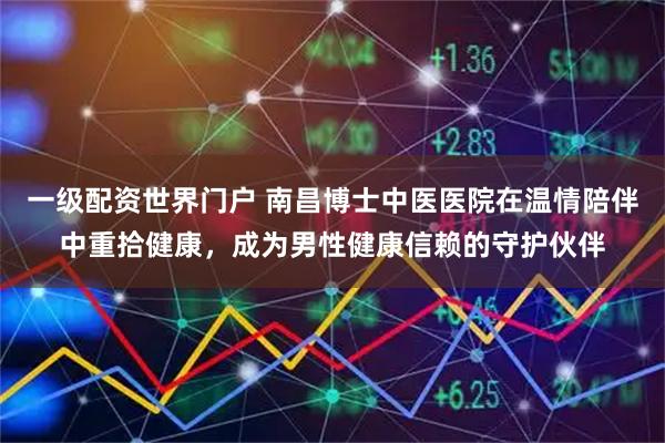 一级配资世界门户 南昌博士中医医院在温情陪伴中重拾健康,成为男性健康信赖的守护伙伴