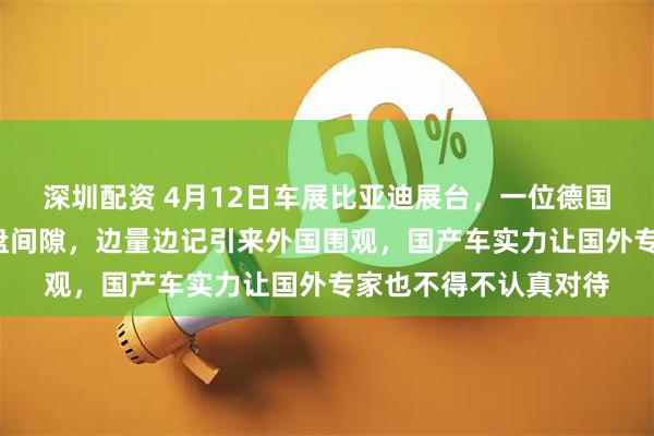 深圳配资 4月12日车展比亚迪展台，一位德国工程师蹲地量秦L底盘间隙，边量边记引来外国围观，国产车实力让国外专家也不得不认真对待