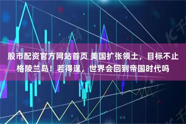 股市配资官方网站首页 美国扩张领土，目标不止格陵兰岛！若得逞，世界会回到帝国时代吗