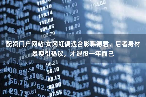 配资门户网站 女网红偶遇合影韩德君,后者身材暴瘦引热议,才退役一年而已