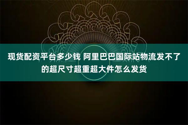 现货配资平台多少钱 阿里巴巴国际站物流发不了的超尺寸超重超大件怎么发货