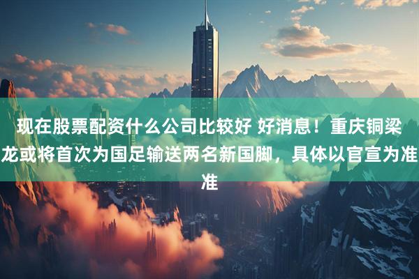 现在股票配资什么公司比较好 好消息!重庆铜梁龙或将首次为国足输送两名新国脚,具体以官宣为准