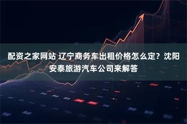 配资之家网站 辽宁商务车出租价格怎么定?沈阳安泰旅游汽车公司来解答