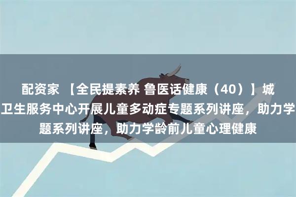 配资家 【全民提素养 鲁医话健康(40)】城阳区夏庄街道社区卫生服务中心开展儿童多动症专题系列讲座,助力学龄前儿童心理健康