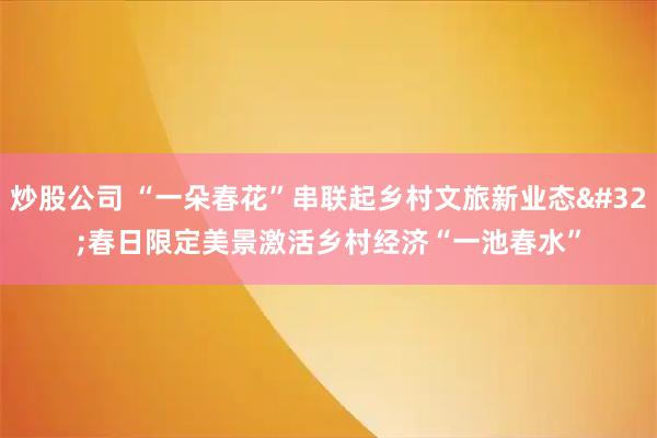 炒股公司 “一朵春花”串联起乡村文旅新业态 春日限定美景激活乡村经济“一池春水”
