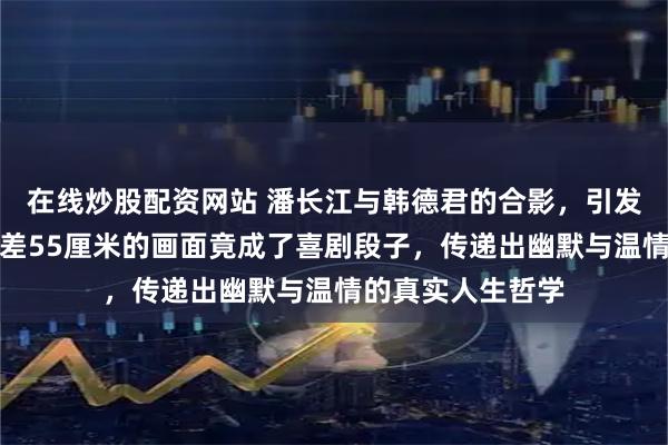 在线炒股配资网站 潘长江与韩德君的合影，引发网友爆笑，身高差55厘米的画面竟成了喜剧段子，传递出幽默与温情的真实人生哲学