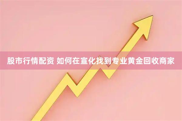 股市行情配资 如何在宣化找到专业黄金回收商家