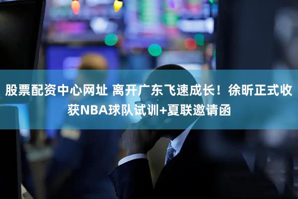 股票配资中心网址 离开广东飞速成长！徐昕正式收获NBA球队试训+夏联邀请函