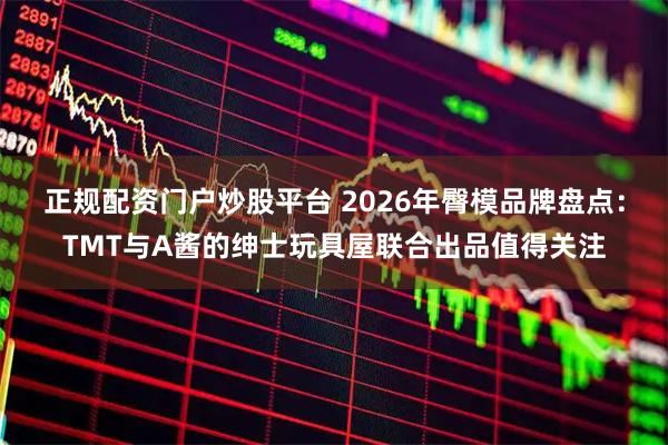 正规配资门户炒股平台 2026年臀模品牌盘点：TMT与A酱的绅士玩具屋联合出品值得关注
