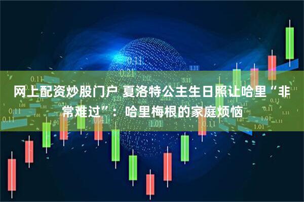 网上配资炒股门户 夏洛特公主生日照让哈里“非常难过”：哈里梅根的家庭烦恼