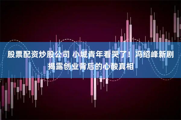 股票配资炒股公司 小城青年看哭了！冯绍峰新剧揭露创业背后的心酸真相