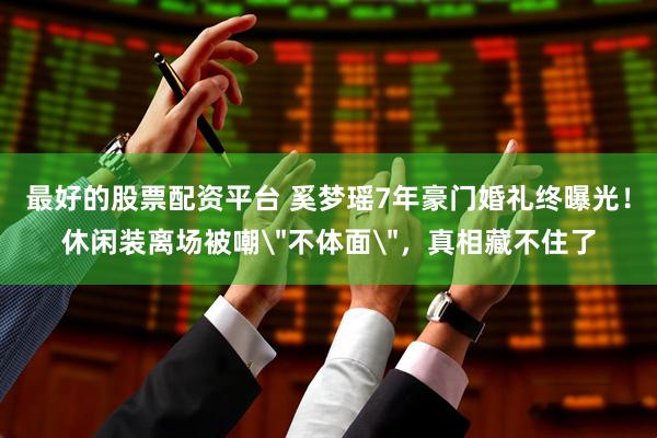 最好的股票配资平台 奚梦瑶7年豪门婚礼终曝光！休闲装离场被嘲＂不体面＂，真相藏不住了