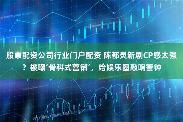 股票配资公司行业门户配资 陈都灵新剧CP感太强？被嘲‘骨科式营销’，给娱乐圈敲响警钟
