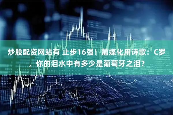 炒股配资网站有 止步16强！葡媒化用诗歌：C罗，你的泪水中有多少是葡萄牙之泪？