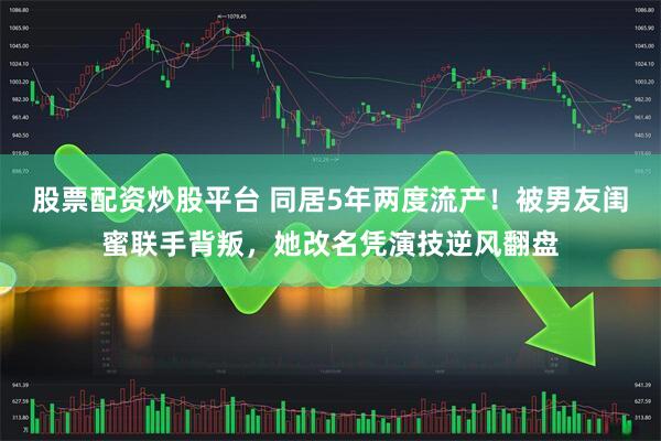 股票配资炒股平台 同居5年两度流产！被男友闺蜜联手背叛，她改名凭演技逆风翻盘