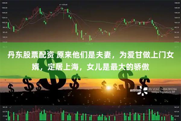 丹东股票配资 原来他们是夫妻，为爱甘做上门女婿，定居上海，女儿是最大的骄傲