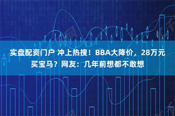 实盘配资门户 冲上热搜！BBA大降价，28万元买宝马？网友：几年前想都不敢想