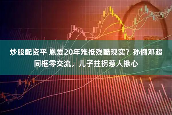 炒股配资平 恩爱20年难抵残酷现实？孙俪邓超同框零交流，儿子拄拐惹人揪心