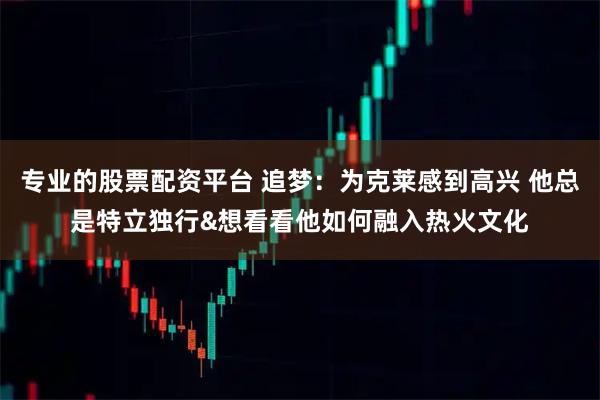 专业的股票配资平台 追梦：为克莱感到高兴 他总是特立独行&想看看他如何融入热火文化