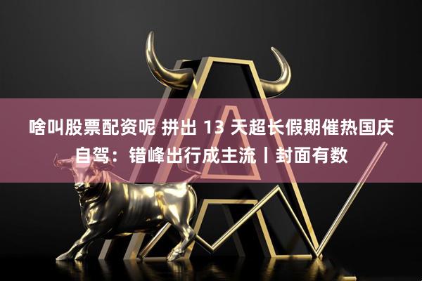 啥叫股票配资呢 拼出 13 天超长假期催热国庆自驾：错峰出行成主流丨封面有数