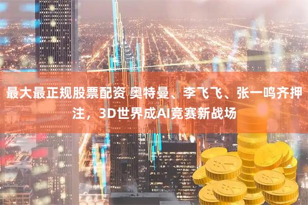 最大最正规股票配资 奥特曼、李飞飞、张一鸣齐押注，3D世界成AI竞赛新战场