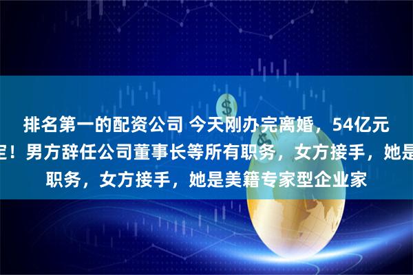 排名第一的配资公司 今天刚办完离婚，54亿元A股股票分割也敲定！男方辞任公司董事长等所有职务，女方接手，她是美籍专家型企业家