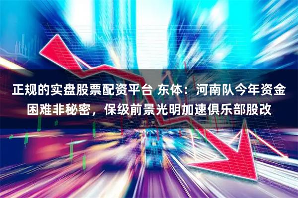 正规的实盘股票配资平台 东体：河南队今年资金困难非秘密，保级前景光明加速俱乐部股改